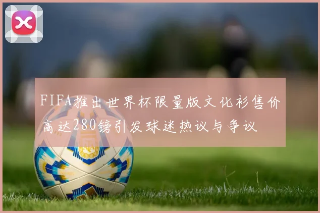 FIFA推出世界杯限量版文化衫售价高达280镑引发球迷热议与争议