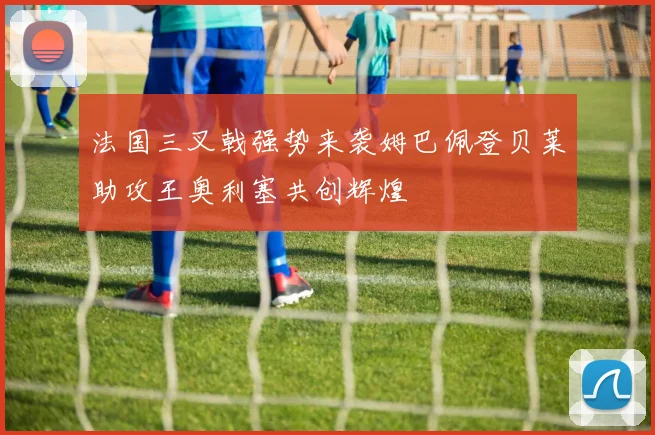 法国三叉戟强势来袭姆巴佩登贝莱助攻王奥利塞共创辉煌