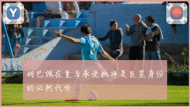 姆巴佩在皇马承受批评是巨星身份的必然代价