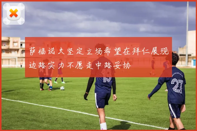 萨福诺夫坚定立场希望在拜仁展现边路实力不愿走中路妥协