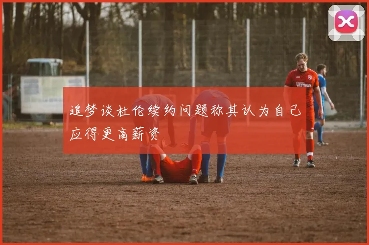 追梦谈杜伦续约问题称其认为自己应得更高薪资