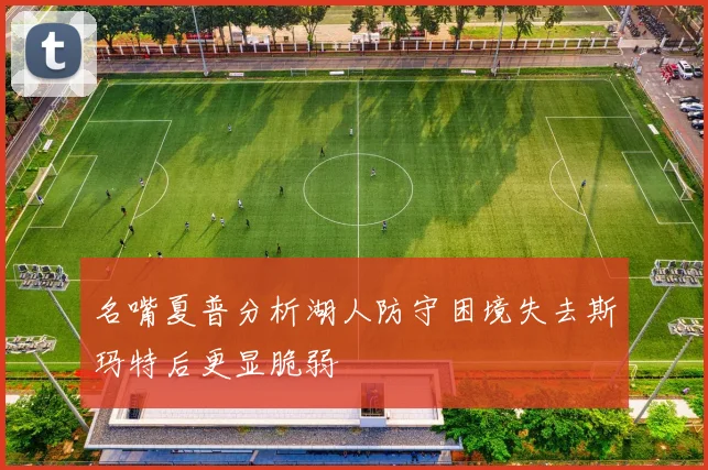 名嘴夏普分析湖人防守困境失去斯玛特后更显脆弱