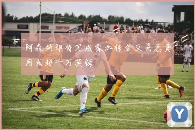 阿森纳即将完成蒙加转会交易总费用或超千万英镑