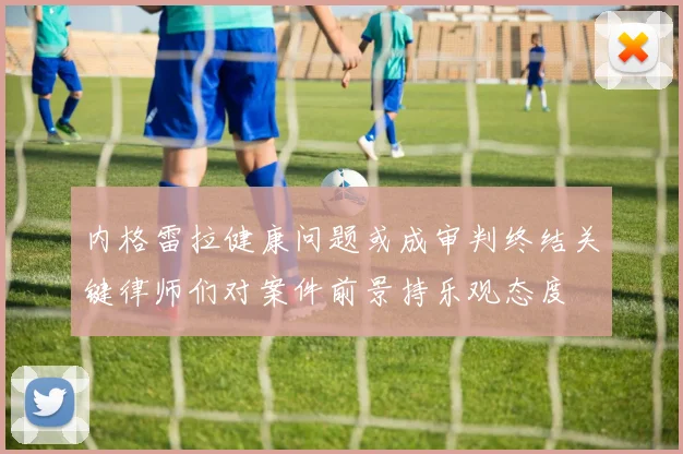 内格雷拉健康问题或成审判终结关键律师们对案件前景持乐观态度