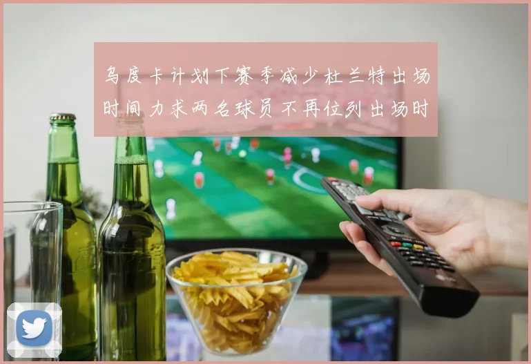 乌度卡计划下赛季减少杜兰特出场时间力求两名球员不再位列出场时间前五