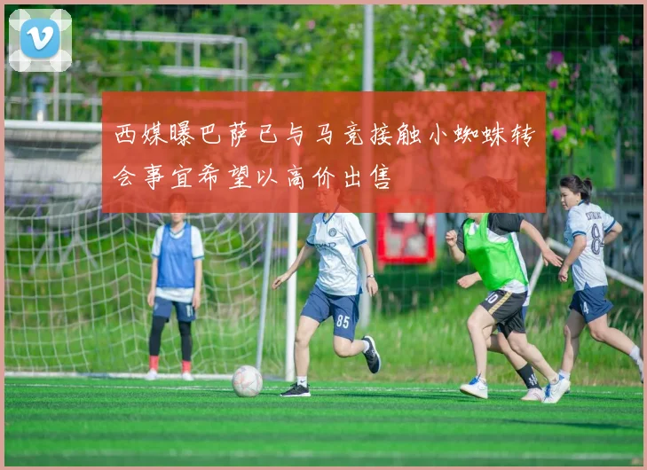 西媒曝巴萨已与马竞接触小蜘蛛转会事宜希望以高价出售