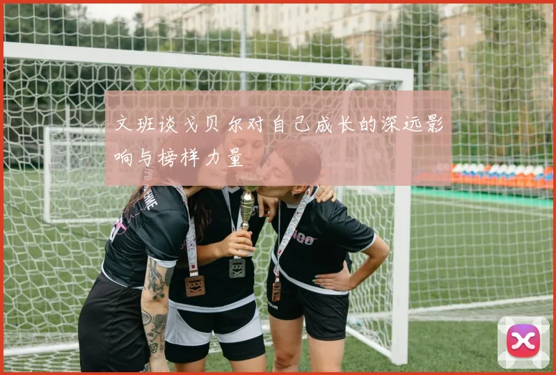 文班谈戈贝尔对自己成长的深远影响与榜样力量