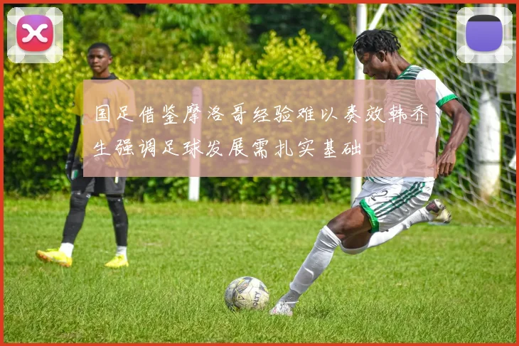 国足借鉴摩洛哥经验难以奏效韩乔生强调足球发展需扎实基础